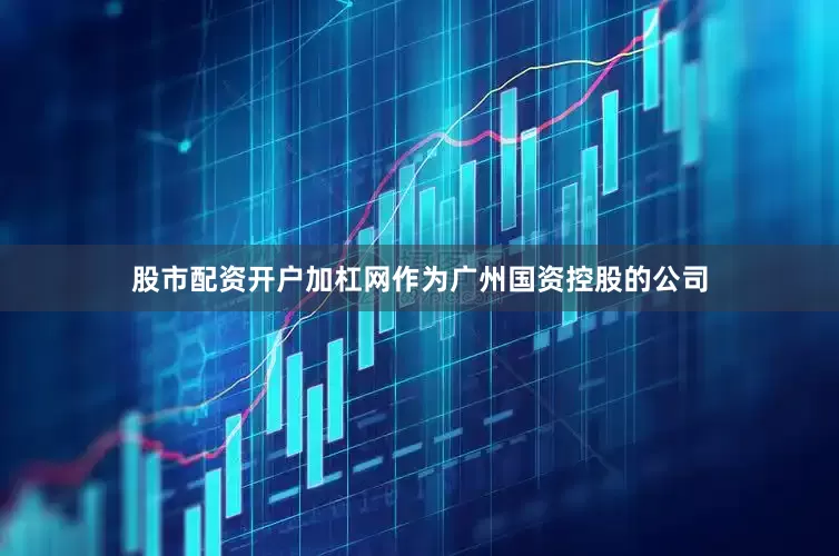 股市配资开户加杠网作为广州国资控股的公司