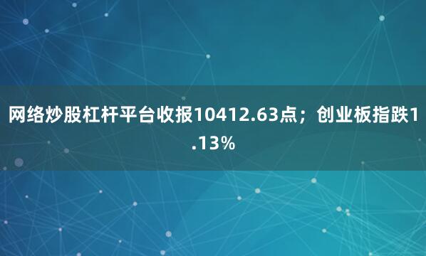 网络炒股杠杆平台收报10412.63点；创业板指跌1.13%