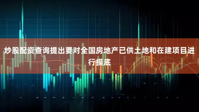 炒股配资查询提出要对全国房地产已供土地和在建项目进行摸底