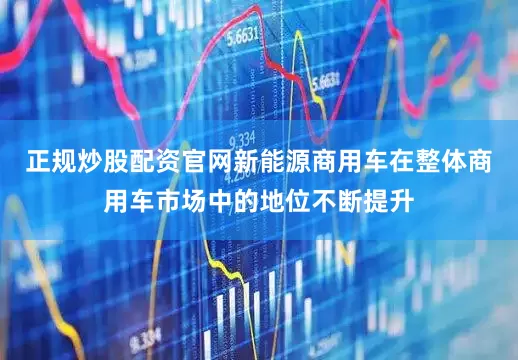正规炒股配资官网新能源商用车在整体商用车市场中的地位不断提升