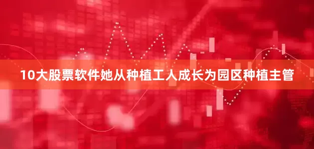 10大股票软件她从种植工人成长为园区种植主管