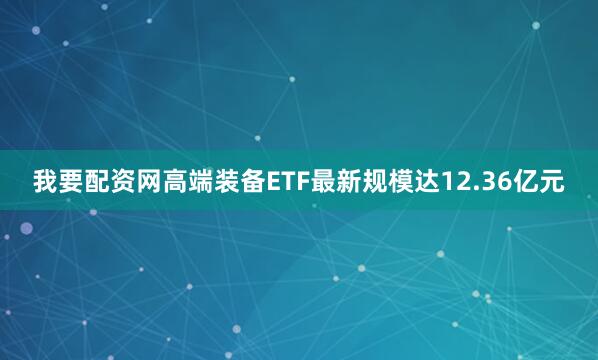 我要配资网高端装备ETF最新规模达12.36亿元