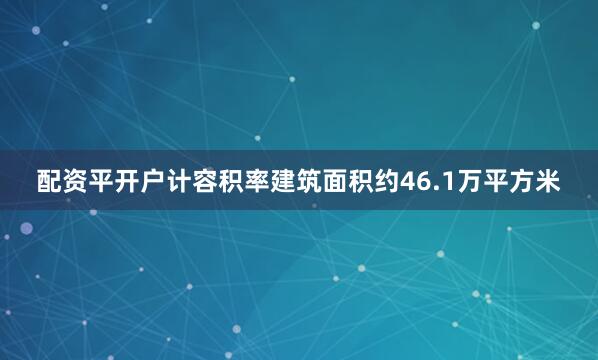 配资平开户计容积率建筑面积约46.1万平方米