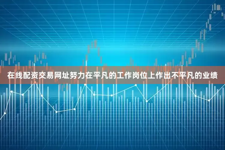 在线配资交易网址努力在平凡的工作岗位上作出不平凡的业绩