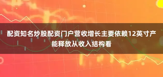 配资知名炒股配资门户营收增长主要依赖12英寸产能释放从收入结构看