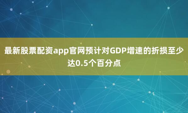 最新股票配资app官网预计对GDP增速的折损至少达0.5个百分点
