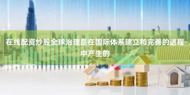 在线配资炒股全球治理是在国际体系建立和完善的进程中产生的